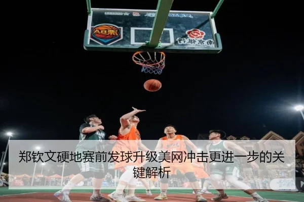 郑钦文硬地赛前发球升级美网冲击更进一步的关键解析